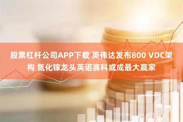 股票杠杆公司APP下载 英伟达发布800 VDC架构 氮化镓龙头英诺赛科或成最大赢家