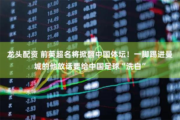 龙头配资 前英超名将掀翻中国体坛!一脚踢进曼城的他放话要给中国足球“洗白”