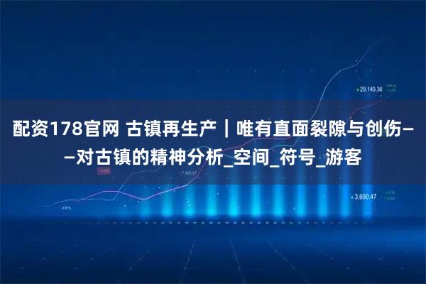 配资178官网 古镇再生产|唯有直面裂隙与创伤——对古镇的精神分析_空间_符号_游客