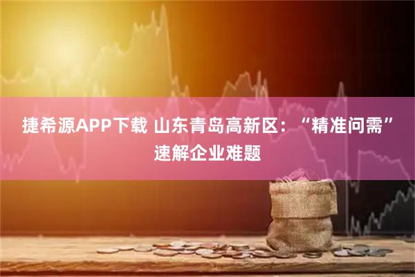 捷希源APP下载 山东青岛高新区:“精准问需”速解企业难题