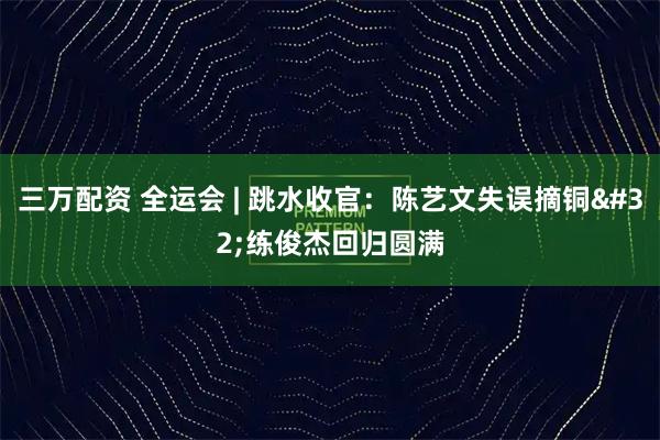 三万配资 全运会&#32;|&#32;跳水收官：陈艺文失误摘铜&#32;练俊杰回归圆满