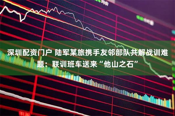 深圳配资门户 陆军某旅携手友邻部队共解战训难题：联训班车送来“他山之石”
