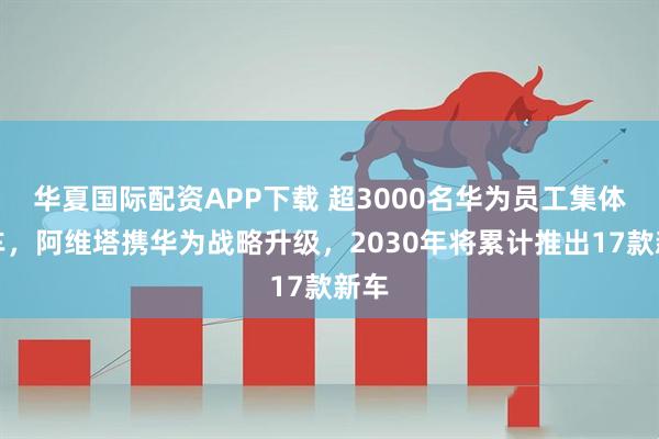华夏国际配资APP下载 超3000名华为员工集体提车，阿维塔携华为战略升级，2030年将累计推出17款新车
