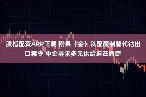 股指配资APP下载 刚果（金）以配额制替代钴出口禁令 中企寻求多元供给迫在眉睫
