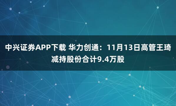 中兴证券APP下载 华力创通：11月13日高管王琦减持股份合计9.4万股