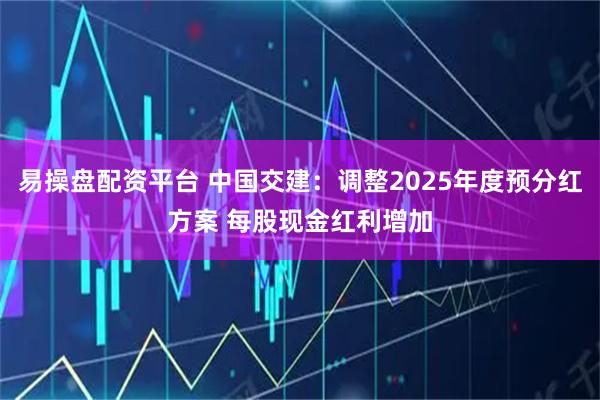 易操盘配资平台 中国交建：调整2025年度预分红方案 每股现金红利增加