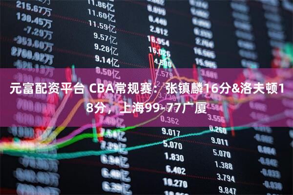 元富配资平台 CBA常规赛：张镇麟16分&洛夫顿18分，上海99-77广厦
