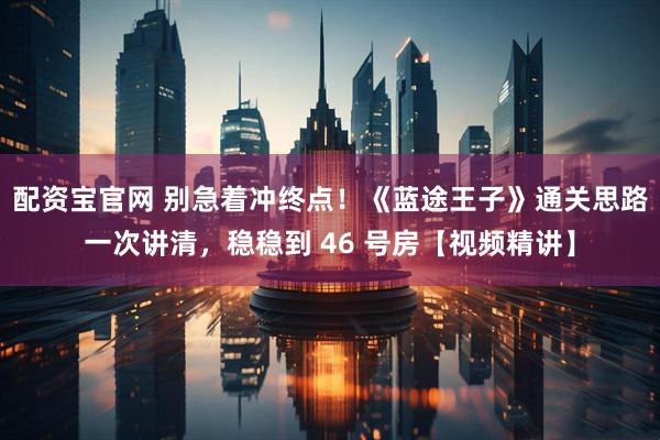 配资宝官网 别急着冲终点！《蓝途王子》通关思路一次讲清，稳稳到 46 号房【视频精讲】