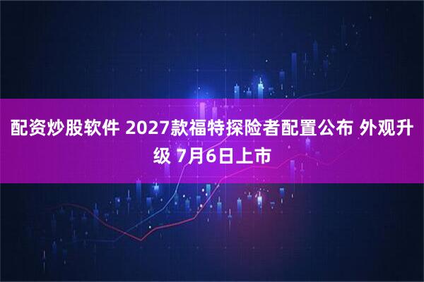 配资炒股软件 2027款福特探险者配置公布 外观升级 7月6日上市