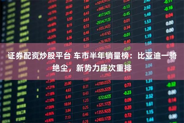 证券配资炒股平台 车市半年销量榜：比亚迪一骑绝尘，新势力座次重排