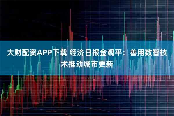 大财配资APP下载 经济日报金观平：善用数智技术推动城市更新